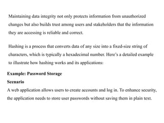 Maintaining data integrity not only protects information from unauthorized
changes but also builds trust among users and stakeholders that the information
they are accessing is reliable and correct.
Hashing is a process that converts data of any size into a fixed-size string of
characters, which is typically a hexadecimal number. Here’s a detailed example
to illustrate how hashing works and its applications:
Example: Password Storage
Scenario
A web application allows users to create accounts and log in. To enhance security,
the application needs to store user passwords without saving them in plain text.
 