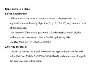 Implementation Steps
1.User Registration:
•When a user creates an account and enters their password, the
application uses a hashing algorithm (e.g., SHA-256) to generate a hash
of the password.
•For instance, if the user’s password is MySecurePassword123, the
hashing process converts it into a fixed-length string, like
6dcd4ce23d88e2ee9568ba546c007c63.
2.Storing the Hash:
•Instead of storing the actual password, the application saves the hash
value (6dcd4ce23d88e2ee9568ba546c007c63) in the database alongside
the user's account information.
 