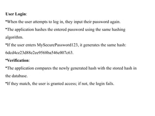 User Login:
•When the user attempts to log in, they input their password again.
•The application hashes the entered password using the same hashing
algorithm.
•If the user enters MySecurePassword123, it generates the same hash:
6dcd4ce23d88e2ee9568ba546c007c63.
•Verification:
•The application compares the newly generated hash with the stored hash in
the database.
•If they match, the user is granted access; if not, the login fails.
 
