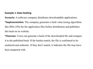 Example 1: Data Hashing
Scenario: A software company distributes downloadable applications.
•Implementation: The company generates a hash value (using algorithms
like SHA-256) for the application files before distribution and publishes
this hash on its website.
•Outcome: Users can generate a hash of the downloaded file and compare
it to the published hash. If the hashes match, the file is confirmed to be
unaltered and authentic. If they don’t match, it indicates the file may have
been tampered with.
 