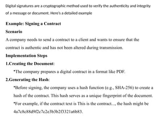 Example: Signing a Contract
Scenario
A company needs to send a contract to a client and wants to ensure that the
contract is authentic and has not been altered during transmission.
Implementation Steps
1.Creating the Document:
•The company prepares a digital contract in a format like PDF.
2.Generating the Hash:
•Before signing, the company uses a hash function (e.g., SHA-256) to create a
hash of the contract. This hash serves as a unique fingerprint of the document.
•For example, if the contract text is This is the contract..., the hash might be
4a7c8c88d9f2c7c2e3b3b2f3321a6b83.
Digital signatures are a cryptographic method used to verify the authenticity and integrity
of a message or document. Here’s a detailed example
 