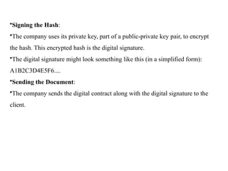•Signing the Hash:
•The company uses its private key, part of a public-private key pair, to encrypt
the hash. This encrypted hash is the digital signature.
•The digital signature might look something like this (in a simplified form):
A1B2C3D4E5F6....
•Sending the Document:
•The company sends the digital contract along with the digital signature to the
client.
 