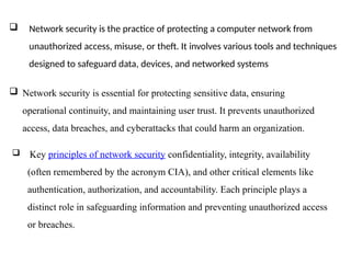 Network security is the practice of protecting a computer network from
unauthorized access, misuse, or theft. It involves various tools and techniques
designed to safeguard data, devices, and networked systems
 Network security is essential for protecting sensitive data, ensuring
operational continuity, and maintaining user trust. It prevents unauthorized
access, data breaches, and cyberattacks that could harm an organization.
 Key principles of network security confidentiality, integrity, availability
(often remembered by the acronym CIA), and other critical elements like
authentication, authorization, and accountability. Each principle plays a
distinct role in safeguarding information and preventing unauthorized access
or breaches.
 