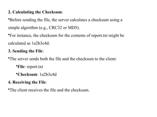 2. Calculating the Checksum:
•Before sending the file, the server calculates a checksum using a
simple algorithm (e.g., CRC32 or MD5).
•For instance, the checksum for the contents of report.txt might be
calculated as 1a2b3c4d.
3. Sending the File:
•The server sends both the file and the checksum to the client:
•File: report.txt
•Checksum: 1a2b3c4d
4. Receiving the File:
•The client receives the file and the checksum.
 