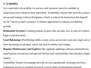 3. Availability
For a network to be reliable, its services and resources must be available to
authorized users whenever they need them. Availability ensures that network systems
are up and running without disruptions, which is critical for businesses that depend
on 24/7 access to their resources. Common approaches to enhance availability
include:
Redundant Systems: Creating backup systems that can take over in case of a failure
helps avoid downtime.
Load Balancing: Distributing traffic evenly across servers prevents any single server
from becoming overloaded, which can lead to crashes and outages.
Regular Maintenance and Updates: By regularly updating software and hardware,
organizations can prevent unexpected failures and vulnerabilities that attackers might
exploit.
Availability focuses on keeping network services operational, ensuring users have
continuous access to essential resources even in times of unexpected network
 