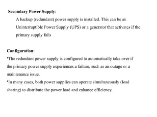 Secondary Power Supply:
A backup (redundant) power supply is installed. This can be an
Uninterruptible Power Supply (UPS) or a generator that activates if the
primary supply fails
Configuration:
•The redundant power supply is configured to automatically take over if
the primary power supply experiences a failure, such as an outage or a
maintenance issue.
•In many cases, both power supplies can operate simultaneously (load
sharing) to distribute the power load and enhance efficiency.
 