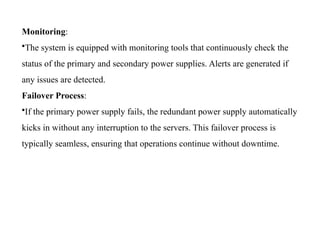 Monitoring:
•The system is equipped with monitoring tools that continuously check the
status of the primary and secondary power supplies. Alerts are generated if
any issues are detected.
Failover Process:
•If the primary power supply fails, the redundant power supply automatically
kicks in without any interruption to the servers. This failover process is
typically seamless, ensuring that operations continue without downtime.
 