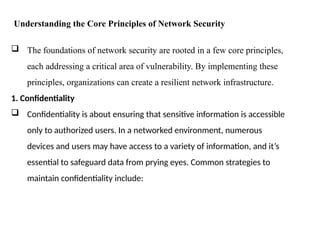 Understanding the Core Principles of Network Security
 The foundations of network security are rooted in a few core principles,
each addressing a critical area of vulnerability. By implementing these
principles, organizations can create a resilient network infrastructure.
1. Confidentiality
 Confidentiality is about ensuring that sensitive information is accessible
only to authorized users. In a networked environment, numerous
devices and users may have access to a variety of information, and it’s
essential to safeguard data from prying eyes. Common strategies to
maintain confidentiality include:
 