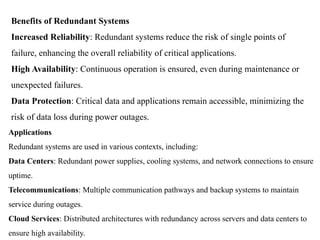Benefits of Redundant Systems
Increased Reliability: Redundant systems reduce the risk of single points of
failure, enhancing the overall reliability of critical applications.
High Availability: Continuous operation is ensured, even during maintenance or
unexpected failures.
Data Protection: Critical data and applications remain accessible, minimizing the
risk of data loss during power outages.
Applications
Redundant systems are used in various contexts, including:
Data Centers: Redundant power supplies, cooling systems, and network connections to ensure
uptime.
Telecommunications: Multiple communication pathways and backup systems to maintain
service during outages.
Cloud Services: Distributed architectures with redundancy across servers and data centers to
ensure high availability.
 