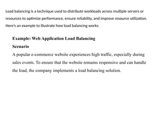 Load balancing is a technique used to distribute workloads across multiple servers or
resources to optimize performance, ensure reliability, and improve resource utilization.
Here’s an example to illustrate how load balancing works:
Example: Web Application Load Balancing
Scenario
A popular e-commerce website experiences high traffic, especially during
sales events. To ensure that the website remains responsive and can handle
the load, the company implements a load balancing solution.
 