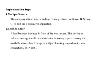 Implementation Steps
1.Multiple Servers:
The company sets up several web servers (e.g., Server A, Server B, Server
C) to host the e-commerce application.
2.Load Balancer:
A load balancer is placed in front of the web servers. This device or
software manages traffic and distributes incoming requests among the
available servers based on specific algorithms (e.g., round-robin, least
connections, or IP hash).
 