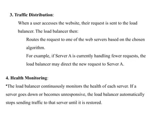 3. Traffic Distribution:
When a user accesses the website, their request is sent to the load
balancer. The load balancer then:
Routes the request to one of the web servers based on the chosen
algorithm.
For example, if Server A is currently handling fewer requests, the
load balancer may direct the new request to Server A.
4. Health Monitoring:
•The load balancer continuously monitors the health of each server. If a
server goes down or becomes unresponsive, the load balancer automatically
stops sending traffic to that server until it is restored.
 