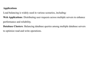 Applications
Load balancing is widely used in various scenarios, including:
Web Applications: Distributing user requests across multiple servers to enhance
performance and reliability.
Database Clusters: Balancing database queries among multiple database servers
to optimize read and write operations.
 