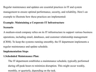 Regular maintenance and updates are essential practices in IT and system
management to ensure optimal performance, security, and reliability. Here’s an
example to illustrate how these practices are implemented:
Example: Maintaining a Corporate IT Infrastructure
Scenario
A medium-sized company relies on its IT infrastructure to support various business
operations, including email, databases, and customer relationship management
(CRM). To keep the systems running smoothly, the IT department implements a
regular maintenance and update schedule.
Implementation Steps
1.Scheduled Maintenance Plan:
The IT department establishes a maintenance schedule, typically performed
during off-peak hours to minimize disruption. This might occur weekly,
monthly, or quarterly, depending on the task.
 