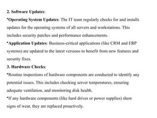 2. Software Updates:
•Operating System Updates: The IT team regularly checks for and installs
updates for the operating systems of all servers and workstations. This
includes security patches and performance enhancements.
•Application Updates: Business-critical applications (like CRM and ERP
systems) are updated to the latest versions to benefit from new features and
security fixes.
3. Hardware Checks:
•Routine inspections of hardware components are conducted to identify any
potential issues. This includes checking server temperatures, ensuring
adequate ventilation, and monitoring disk health.
•If any hardware components (like hard drives or power supplies) show
signs of wear, they are replaced proactively.
 