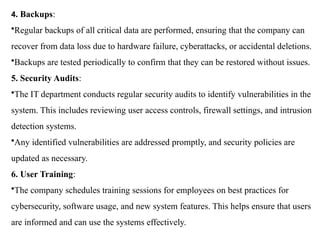4. Backups:
•Regular backups of all critical data are performed, ensuring that the company can
recover from data loss due to hardware failure, cyberattacks, or accidental deletions.
•Backups are tested periodically to confirm that they can be restored without issues.
5. Security Audits:
•The IT department conducts regular security audits to identify vulnerabilities in the
system. This includes reviewing user access controls, firewall settings, and intrusion
detection systems.
•Any identified vulnerabilities are addressed promptly, and security policies are
updated as necessary.
6. User Training:
•The company schedules training sessions for employees on best practices for
cybersecurity, software usage, and new system features. This helps ensure that users
are informed and can use the systems effectively.
 