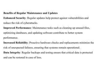 Benefits of Regular Maintenance and Updates
Enhanced Security: Regular updates help protect against vulnerabilities and
reduce the risk of cyberattacks.
Improved Performance: Maintenance tasks such as cleaning up unused files,
optimizing databases, and updating software contribute to better system
performance.
Increased Reliability: Proactive hardware checks and replacements minimize the
risk of unexpected failures, ensuring that systems remain operational.
Data Integrity: Regular backups and testing ensure that critical data is protected
and can be restored in case of loss.
 
