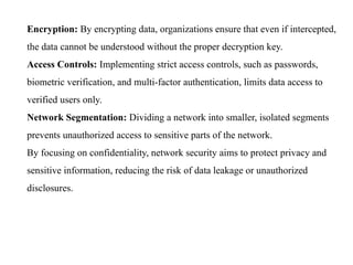 Encryption: By encrypting data, organizations ensure that even if intercepted,
the data cannot be understood without the proper decryption key.
Access Controls: Implementing strict access controls, such as passwords,
biometric verification, and multi-factor authentication, limits data access to
verified users only.
Network Segmentation: Dividing a network into smaller, isolated segments
prevents unauthorized access to sensitive parts of the network.
By focusing on confidentiality, network security aims to protect privacy and
sensitive information, reducing the risk of data leakage or unauthorized
disclosures.
 