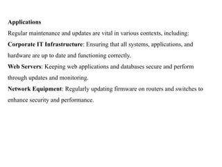 Applications
Regular maintenance and updates are vital in various contexts, including:
Corporate IT Infrastructure: Ensuring that all systems, applications, and
hardware are up to date and functioning correctly.
Web Servers: Keeping web applications and databases secure and perform
through updates and monitoring.
Network Equipment: Regularly updating firmware on routers and switches to
enhance security and performance.
 
