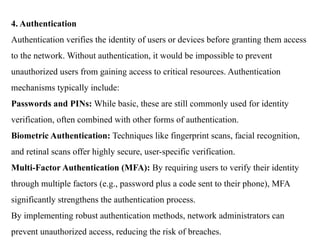 4. Authentication
Authentication verifies the identity of users or devices before granting them access
to the network. Without authentication, it would be impossible to prevent
unauthorized users from gaining access to critical resources. Authentication
mechanisms typically include:
Passwords and PINs: While basic, these are still commonly used for identity
verification, often combined with other forms of authentication.
Biometric Authentication: Techniques like fingerprint scans, facial recognition,
and retinal scans offer highly secure, user-specific verification.
Multi-Factor Authentication (MFA): By requiring users to verify their identity
through multiple factors (e.g., password plus a code sent to their phone), MFA
significantly strengthens the authentication process.
By implementing robust authentication methods, network administrators can
prevent unauthorized access, reducing the risk of breaches.
 