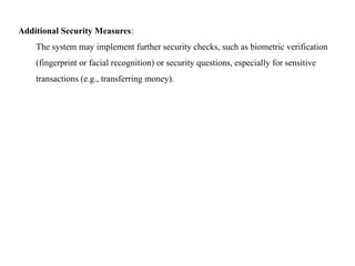 Additional Security Measures:
The system may implement further security checks, such as biometric verification
(fingerprint or facial recognition) or security questions, especially for sensitive
transactions (e.g., transferring money).
 