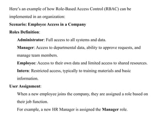 Here’s an example of how Role-Based Access Control (RBAC) can be
implemented in an organization:
Scenario: Employee Access in a Company
Roles Definition:
Administrator: Full access to all systems and data.
Manager: Access to departmental data, ability to approve requests, and
manage team members.
Employee: Access to their own data and limited access to shared resources.
Intern: Restricted access, typically to training materials and basic
information.
User Assignment:
When a new employee joins the company, they are assigned a role based on
their job function.
For example, a new HR Manager is assigned the Manager role.
 
