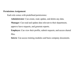 Permissions Assignment:
Each role comes with predefined permissions:
Administrator: Can create, read, update, and delete any data.
Manager: Can read and update data relevant to their department,
approve leave requests, and generate reports.
Employee: Can view their profile, submit requests, and access shared
files.
Intern: Can access training modules and basic company documents.
 