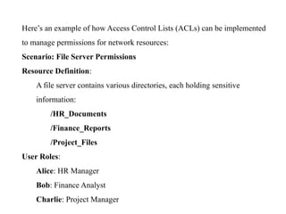 Here’s an example of how Access Control Lists (ACLs) can be implemented
to manage permissions for network resources:
Scenario: File Server Permissions
Resource Definition:
A file server contains various directories, each holding sensitive
information:
/HR_Documents
/Finance_Reports
/Project_Files
User Roles:
Alice: HR Manager
Bob: Finance Analyst
Charlie: Project Manager
 