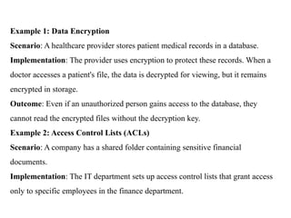Example 1: Data Encryption
Scenario: A healthcare provider stores patient medical records in a database.
Implementation: The provider uses encryption to protect these records. When a
doctor accesses a patient's file, the data is decrypted for viewing, but it remains
encrypted in storage.
Outcome: Even if an unauthorized person gains access to the database, they
cannot read the encrypted files without the decryption key.
Example 2: Access Control Lists (ACLs)
Scenario: A company has a shared folder containing sensitive financial
documents.
Implementation: The IT department sets up access control lists that grant access
only to specific employees in the finance department.
 