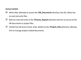 Access Control:
 When Alice attempts to access the /HR_Documents directory, the ACL allows her
to read and write files.
 Bob can read and write in the /Finance_Reports directory but has no access to the
HR documents or project files.
 Charlie has full access (read, write, delete) to the /Project_Files directory, allowing
him to manage project-related documents.
 