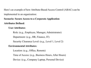 Here’s an example of how Attribute-Based Access Control (ABAC) can be
implemented in an organization:
Scenario: Secure Access to a Corporate Application
Attributes Defined:
User Attributes:
Role: (e.g., Employee, Manager, Administrator)
Department: (e.g., HR, Finance, IT)
Security Clearance Level: (e.g., Level 1, Level 2)
Environmental Attributes:
Location: (e.g., Office, Remote)
Time of Access: (e.g., Business Hours, After Hours)
Device: (e.g., Company Laptop, Personal Device)
 