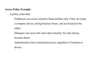 Access Policy Example:
A policy states that:
Employees can access sensitive financial data only if they are using
a company device, during business hours, and are located in the
office.
Managers can access the same data remotely, but only during
business hours.
Administrators have unrestricted access regardless of location or
device.
 