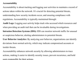 Accountability
Accountability is about tracking and logging user activities to maintain a record of
actions taken within the network. It’s crucial for detecting potential threats,
understanding how security incidents occur, and ensuring compliance with
regulations. Accountability is typically maintained through:
Audit Logs: Logging user activity helps track who accessed which resources and
when providing an audit trail that can be invaluable during investigations.
Intrusion Detection Systems (IDS): IDS can monitor network traffic for unusual
or suspicious behavior, alerting administrators to potential threats.
User Behavior Analytics: By analyzing user behavior, organizations can identify
deviations from normal activity, which may indicate compromised accounts or
insider threats.
Accountability enhances network security by allowing administrators to trace
actions, making it easier to identify security issues, prevent recurrence, and hold
users responsible for their actions.
 