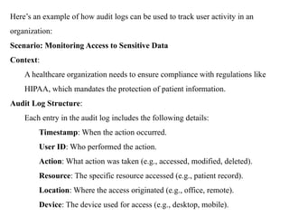 Here’s an example of how audit logs can be used to track user activity in an
organization:
Scenario: Monitoring Access to Sensitive Data
Context:
A healthcare organization needs to ensure compliance with regulations like
HIPAA, which mandates the protection of patient information.
Audit Log Structure:
Each entry in the audit log includes the following details:
Timestamp: When the action occurred.
User ID: Who performed the action.
Action: What action was taken (e.g., accessed, modified, deleted).
Resource: The specific resource accessed (e.g., patient record).
Location: Where the access originated (e.g., office, remote).
Device: The device used for access (e.g., desktop, mobile).
 