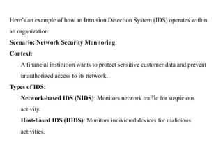 Here’s an example of how an Intrusion Detection System (IDS) operates within
an organization:
Scenario: Network Security Monitoring
Context:
A financial institution wants to protect sensitive customer data and prevent
unauthorized access to its network.
Types of IDS:
Network-based IDS (NIDS): Monitors network traffic for suspicious
activity.
Host-based IDS (HIDS): Monitors individual devices for malicious
activities.
 