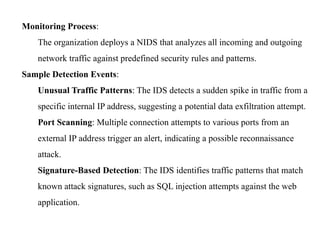 Monitoring Process:
The organization deploys a NIDS that analyzes all incoming and outgoing
network traffic against predefined security rules and patterns.
Sample Detection Events:
Unusual Traffic Patterns: The IDS detects a sudden spike in traffic from a
specific internal IP address, suggesting a potential data exfiltration attempt.
Port Scanning: Multiple connection attempts to various ports from an
external IP address trigger an alert, indicating a possible reconnaissance
attack.
Signature-Based Detection: The IDS identifies traffic patterns that match
known attack signatures, such as SQL injection attempts against the web
application.
 