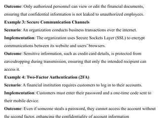 Outcome: Only authorized personnel can view or edit the financial documents,
ensuring that confidential information is not leaked to unauthorized employees.
Example 3: Secure Communication Channels
Scenario: An organization conducts business transactions over the internet.
Implementation: The organization uses Secure Sockets Layer (SSL) to encrypt
communications between its website and users’ browsers.
Outcome: Sensitive information, such as credit card details, is protected from
eavesdropping during transmission, ensuring that only the intended recipient can
access it.
Example 4: Two-Factor Authentication (2FA)
Scenario: A financial institution requires customers to log in to their accounts.
Implementation: Customers must enter their password and a one-time code sent to
their mobile device.
Outcome: Even if someone steals a password, they cannot access the account without
the second factor, enhancing the confidentiality of account information
 