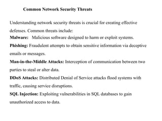 Common Network Security Threats
Understanding network security threats is crucial for creating effective
defenses. Common threats include:
Malware: Malicious software designed to harm or exploit systems.
Phishing: Fraudulent attempts to obtain sensitive information via deceptive
emails or messages.
Man-in-the-Middle Attacks: Interception of communication between two
parties to steal or alter data.
DDoS Attacks: Distributed Denial of Service attacks flood systems with
traffic, causing service disruptions.
SQL Injection: Exploiting vulnerabilities in SQL databases to gain
unauthorized access to data.
 