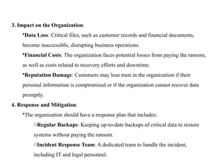 3. Impact on the Organization:
•Data Loss: Critical files, such as customer records and financial documents,
become inaccessible, disrupting business operations.
•Financial Costs: The organization faces potential losses from paying the ransom,
as well as costs related to recovery efforts and downtime.
•Reputation Damage: Customers may lose trust in the organization if their
personal information is compromised or if the organization cannot recover data
promptly.
4. Response and Mitigation:
•The organization should have a response plan that includes:
oRegular Backups: Keeping up-to-date backups of critical data to restore
systems without paying the ransom.
oIncident Response Team: A dedicated team to handle the incident,
including IT and legal personnel.
 