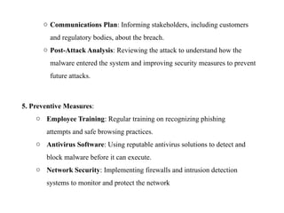 o Communications Plan: Informing stakeholders, including customers
and regulatory bodies, about the breach.
o Post-Attack Analysis: Reviewing the attack to understand how the
malware entered the system and improving security measures to prevent
future attacks.
5. Preventive Measures:
o Employee Training: Regular training on recognizing phishing
attempts and safe browsing practices.
o Antivirus Software: Using reputable antivirus solutions to detect and
block malware before it can execute.
o Network Security: Implementing firewalls and intrusion detection
systems to monitor and protect the network
 