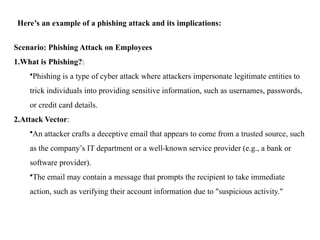 Here’s an example of a phishing attack and its implications:
Scenario: Phishing Attack on Employees
1.What is Phishing?:
•Phishing is a type of cyber attack where attackers impersonate legitimate entities to
trick individuals into providing sensitive information, such as usernames, passwords,
or credit card details.
2.Attack Vector:
•An attacker crafts a deceptive email that appears to come from a trusted source, such
as the company’s IT department or a well-known service provider (e.g., a bank or
software provider).
•The email may contain a message that prompts the recipient to take immediate
action, such as verifying their account information due to "suspicious activity."
 