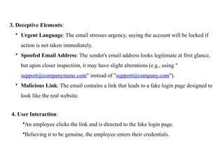 3. Deceptive Elements:
• Urgent Language: The email stresses urgency, saying the account will be locked if
action is not taken immediately.
• Spoofed Email Address: The sender's email address looks legitimate at first glance,
but upon closer inspection, it may have slight alterations (e.g., using "
support@companyname.com" instead of "support@company.com").
• Malicious Link: The email contains a link that leads to a fake login page designed to
look like the real website.
4. User Interaction:
•An employee clicks the link and is directed to the fake login page.
•Believing it to be genuine, the employee enters their credentials.
 