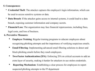 5. Consequences:
• Credential Theft: The attacker captures the employee's login information, which can
be used to access sensitive systems or data.
• Data Breach: If the attacker gains access to internal systems, it could lead to a data
breach, exposing customer information and company secrets.
• Financial Loss: The organization may face financial repercussions, including fines,
legal costs, and loss of business.
6. Preventive Measures:
 Employee Training: Regular training programs to educate employees about
recognizing phishing attempts and the importance of verifying suspicious emails.
 Email Filtering: Implementing advanced email filtering solutions to detect and
block phishing emails before they reach employees.
 Two-Factor Authentication (2FA): Enforcing 2FA on critical accounts to add an
extra layer of security, making it harder for attackers to use stolen credentials.
 Reporting Mechanism: Establishing a clear process for employees to report
suspected phishing attempts to the IT department
 