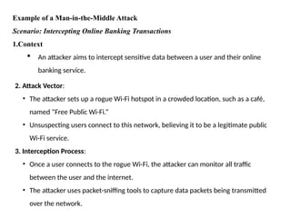 Example of a Man-in-the-Middle Attack
Scenario: Intercepting Online Banking Transactions
1.Context
 An attacker aims to intercept sensitive data between a user and their online
banking service.
2. Attack Vector:
• The attacker sets up a rogue Wi-Fi hotspot in a crowded location, such as a café,
named “Free Public Wi-Fi.”
• Unsuspecting users connect to this network, believing it to be a legitimate public
Wi-Fi service.
3. Interception Process:
• Once a user connects to the rogue Wi-Fi, the attacker can monitor all traffic
between the user and the internet.
• The attacker uses packet-sniffing tools to capture data packets being transmitted
over the network.
 