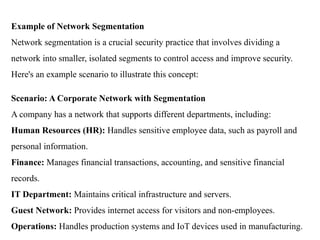 Example of Network Segmentation
Network segmentation is a crucial security practice that involves dividing a
network into smaller, isolated segments to control access and improve security.
Here's an example scenario to illustrate this concept:
Scenario: A Corporate Network with Segmentation
A company has a network that supports different departments, including:
Human Resources (HR): Handles sensitive employee data, such as payroll and
personal information.
Finance: Manages financial transactions, accounting, and sensitive financial
records.
IT Department: Maintains critical infrastructure and servers.
Guest Network: Provides internet access for visitors and non-employees.
Operations: Handles production systems and IoT devices used in manufacturing.
 
