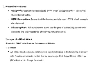 7. Preventive Measures:
• Using VPNs: Users should connect to a VPN when using public Wi-Fi to encrypt
their internet traffic.
• HTTPS Connections: Ensure that the banking website uses HTTPS, which encrypts
data in transit.
• Educating Users: Raise awareness about the dangers of connecting to unknown
networks and the importance of verifying network names.
Example of a DDoS Attack
Scenario: DDoS Attack on an E-commerce Website
1. Context:
• An online retail company experiences a significant spike in traffic during a holiday
sale. An attacker aims to exploit this by launching a Distributed Denial of Service
(DDoS) attack to disrupt the service.
 