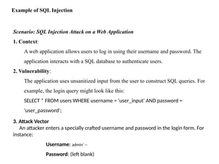 Example of SQL Injection
Scenario: SQL Injection Attack on a Web Application
1. Context:
A web application allows users to log in using their username and password. The
application interacts with a SQL database to authenticate users.
2. Vulnerability:
The application uses unsanitized input from the user to construct SQL queries. For
example, the login query might look like this:
SELECT * FROM users WHERE username = 'user_input' AND password =
'user_password';
3. Attack Vector
An attacker enters a specially crafted username and password in the login form. For
instance:
Username: admin' --
Password: (left blank)
 