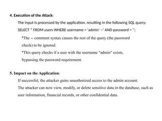 4. Execution of the Attack:
The input is processed by the application, resulting in the following SQL query:
SELECT * FROM users WHERE username = 'admin' --' AND password = '';
•The -- comment syntax causes the rest of the query (the password
check) to be ignored.
•This query checks if a user with the username "admin" exists,
bypassing the password requirement.
5. Impact on the Application:
If successful, the attacker gains unauthorized access to the admin account.
The attacker can now view, modify, or delete sensitive data in the database, such as
user information, financial records, or other confidential data.
 