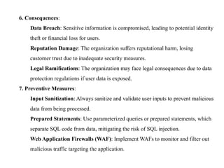 6. Consequences:
Data Breach: Sensitive information is compromised, leading to potential identity
theft or financial loss for users.
Reputation Damage: The organization suffers reputational harm, losing
customer trust due to inadequate security measures.
Legal Ramifications: The organization may face legal consequences due to data
protection regulations if user data is exposed.
7. Preventive Measures:
Input Sanitization: Always sanitize and validate user inputs to prevent malicious
data from being processed.
Prepared Statements: Use parameterized queries or prepared statements, which
separate SQL code from data, mitigating the risk of SQL injection.
Web Application Firewalls (WAF): Implement WAFs to monitor and filter out
malicious traffic targeting the application.
 
