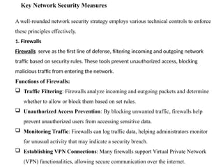 Key Network Security Measures
A well-rounded network security strategy employs various technical controls to enforce
these principles effectively.
1. Firewalls
Firewalls serve as the first line of defense, filtering incoming and outgoing network
traffic based on security rules. These tools prevent unauthorized access, blocking
malicious traffic from entering the network.
Functions of Firewalls:
 Traffic Filtering: Firewalls analyze incoming and outgoing packets and determine
whether to allow or block them based on set rules.
 Unauthorized Access Prevention: By blocking unwanted traffic, firewalls help
prevent unauthorized users from accessing sensitive data.
 Monitoring Traffic: Firewalls can log traffic data, helping administrators monitor
for unusual activity that may indicate a security breach.
 Establishing VPN Connections: Many firewalls support Virtual Private Network
(VPN) functionalities, allowing secure communication over the internet.
 